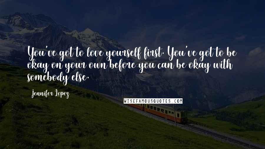 Jennifer Lopez Quotes: You've got to love yourself first. You've got to be okay on your own before you can be okay with somebody else.