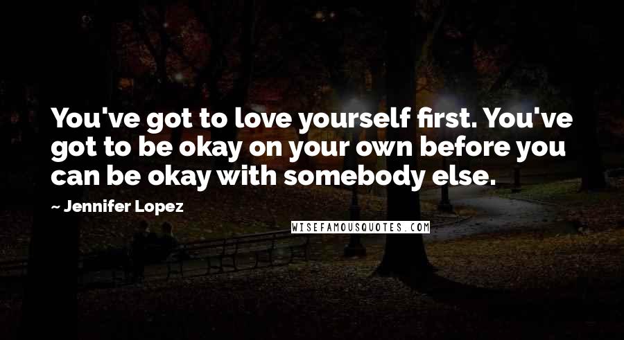 Jennifer Lopez Quotes: You've got to love yourself first. You've got to be okay on your own before you can be okay with somebody else.