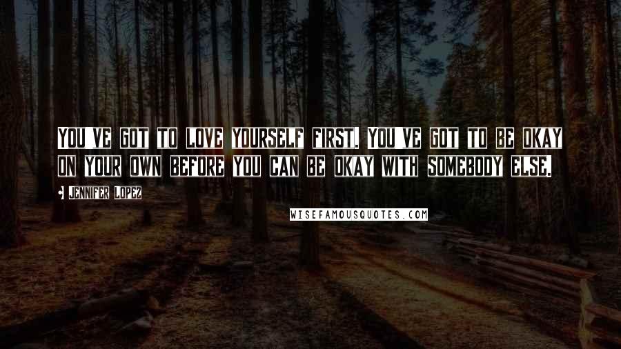 Jennifer Lopez Quotes: You've got to love yourself first. You've got to be okay on your own before you can be okay with somebody else.