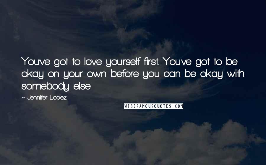 Jennifer Lopez Quotes: You've got to love yourself first. You've got to be okay on your own before you can be okay with somebody else.