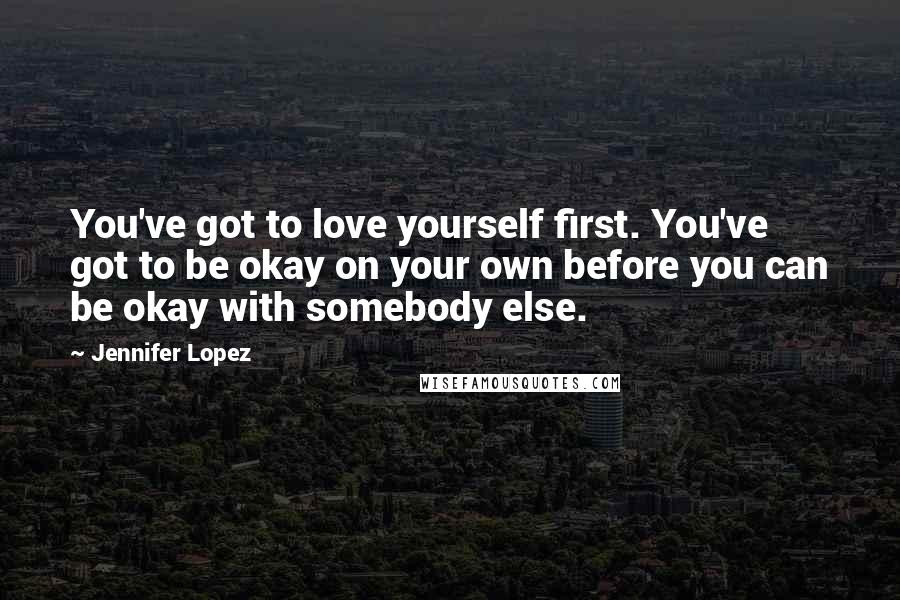 Jennifer Lopez Quotes: You've got to love yourself first. You've got to be okay on your own before you can be okay with somebody else.