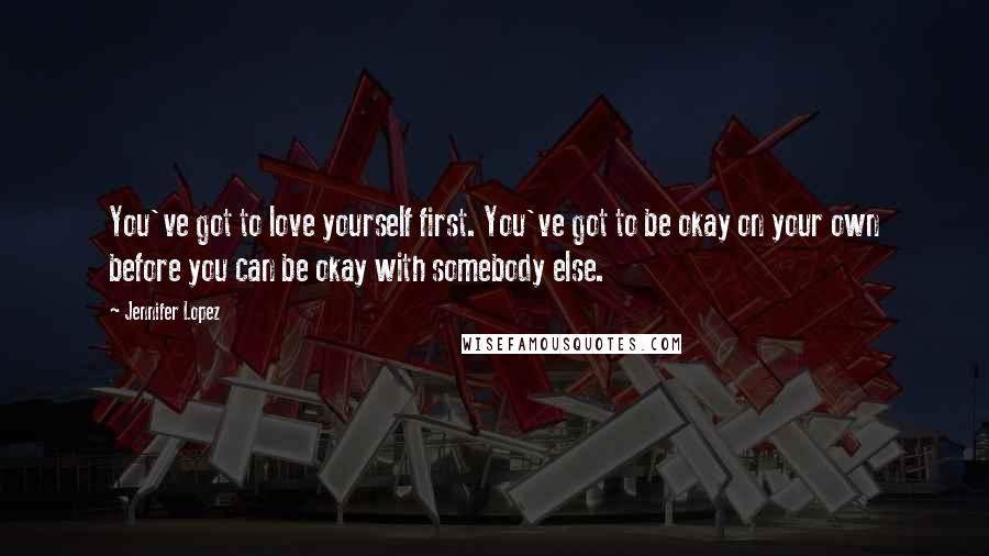 Jennifer Lopez Quotes: You've got to love yourself first. You've got to be okay on your own before you can be okay with somebody else.