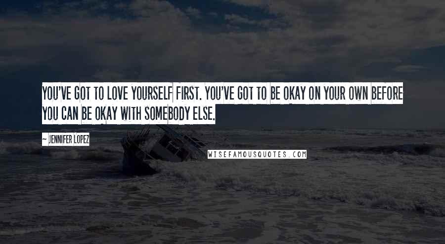 Jennifer Lopez Quotes: You've got to love yourself first. You've got to be okay on your own before you can be okay with somebody else.