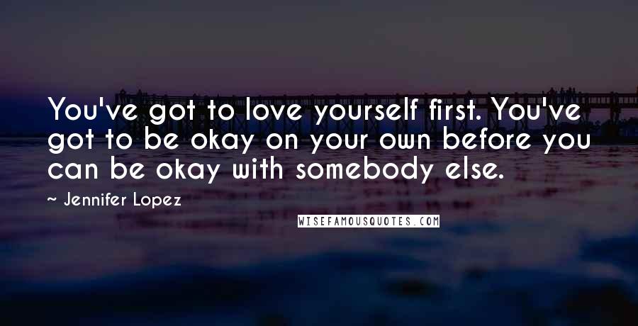 Jennifer Lopez Quotes: You've got to love yourself first. You've got to be okay on your own before you can be okay with somebody else.