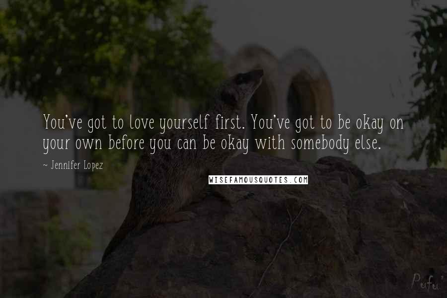 Jennifer Lopez Quotes: You've got to love yourself first. You've got to be okay on your own before you can be okay with somebody else.