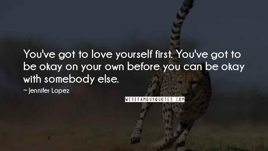 Jennifer Lopez Quotes: You've got to love yourself first. You've got to be okay on your own before you can be okay with somebody else.