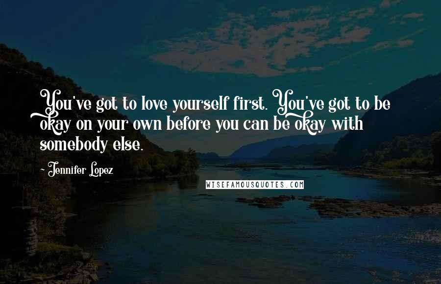 Jennifer Lopez Quotes: You've got to love yourself first. You've got to be okay on your own before you can be okay with somebody else.