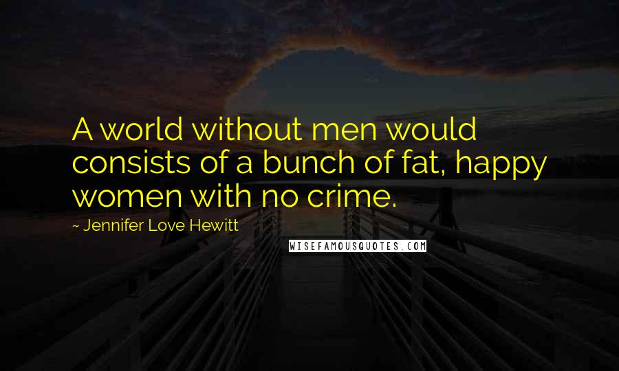 Jennifer Love Hewitt Quotes: A world without men would consists of a bunch of fat, happy women with no crime.