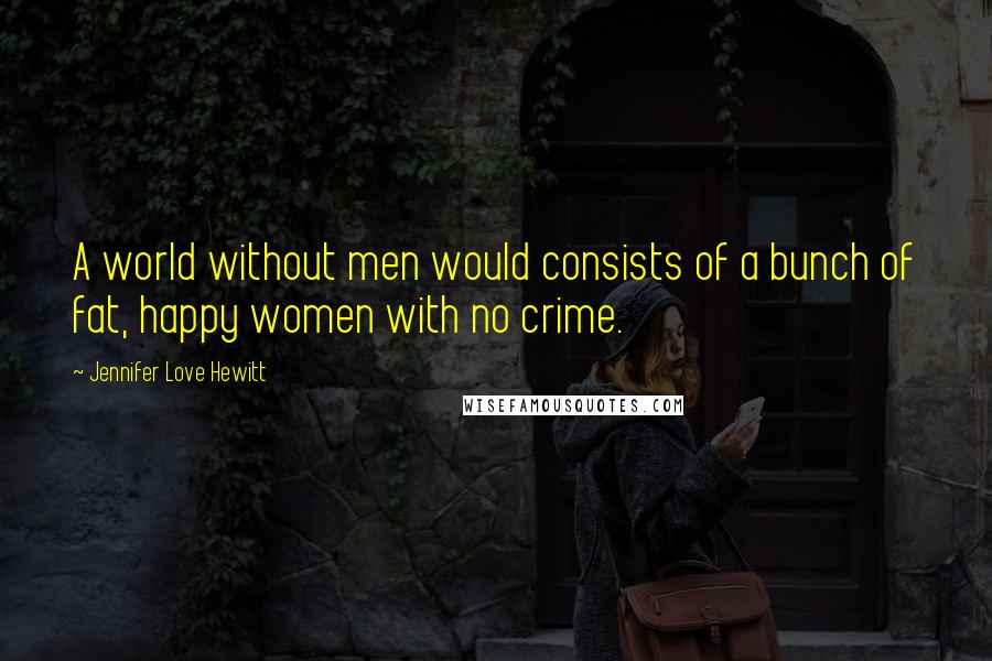 Jennifer Love Hewitt Quotes: A world without men would consists of a bunch of fat, happy women with no crime.