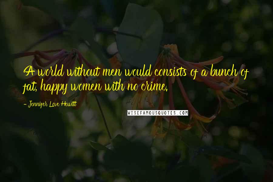 Jennifer Love Hewitt Quotes: A world without men would consists of a bunch of fat, happy women with no crime.