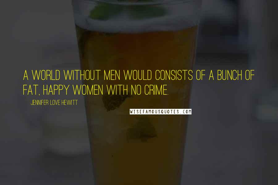 Jennifer Love Hewitt Quotes: A world without men would consists of a bunch of fat, happy women with no crime.