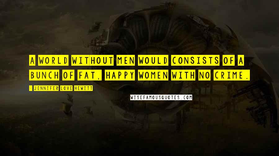 Jennifer Love Hewitt Quotes: A world without men would consists of a bunch of fat, happy women with no crime.