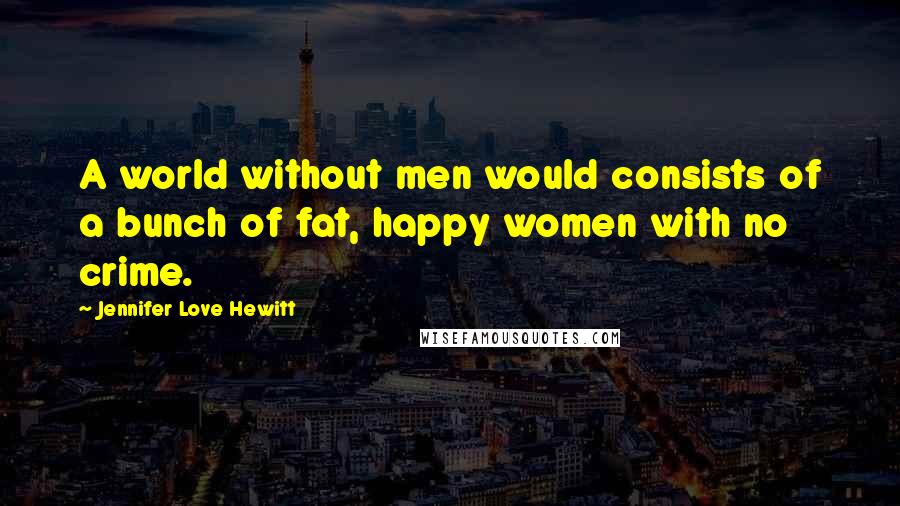 Jennifer Love Hewitt Quotes: A world without men would consists of a bunch of fat, happy women with no crime.