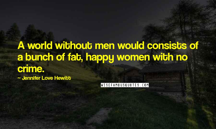 Jennifer Love Hewitt Quotes: A world without men would consists of a bunch of fat, happy women with no crime.