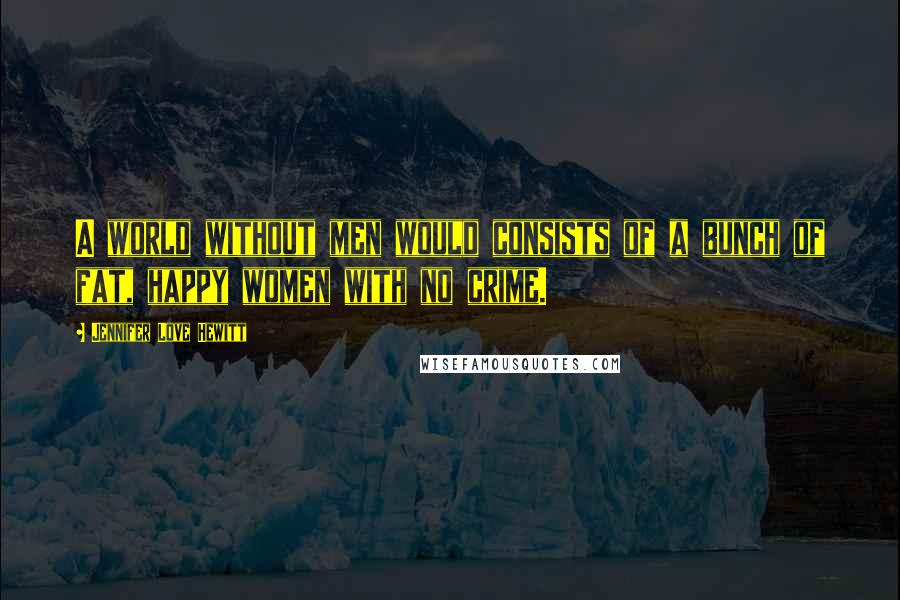Jennifer Love Hewitt Quotes: A world without men would consists of a bunch of fat, happy women with no crime.
