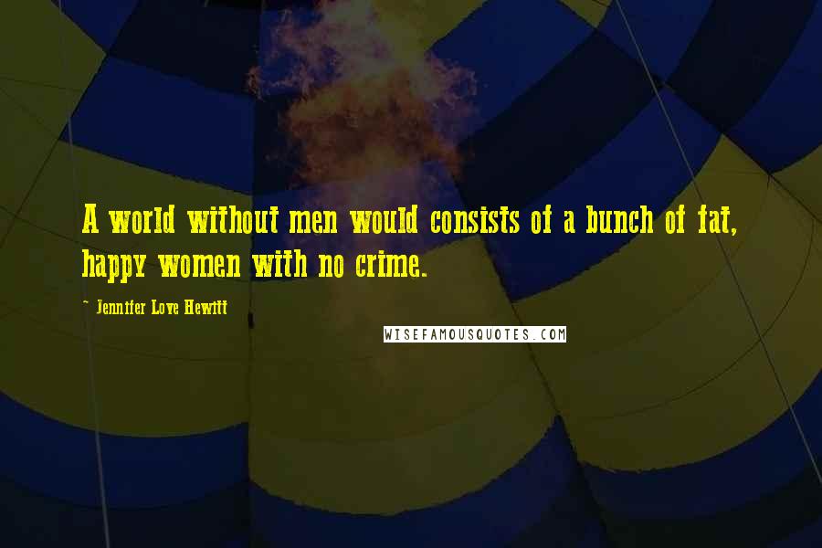 Jennifer Love Hewitt Quotes: A world without men would consists of a bunch of fat, happy women with no crime.
