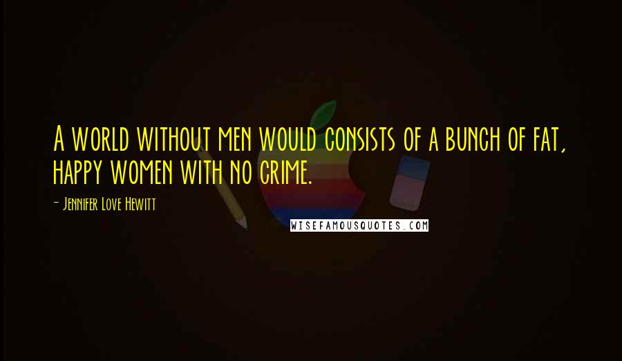 Jennifer Love Hewitt Quotes: A world without men would consists of a bunch of fat, happy women with no crime.
