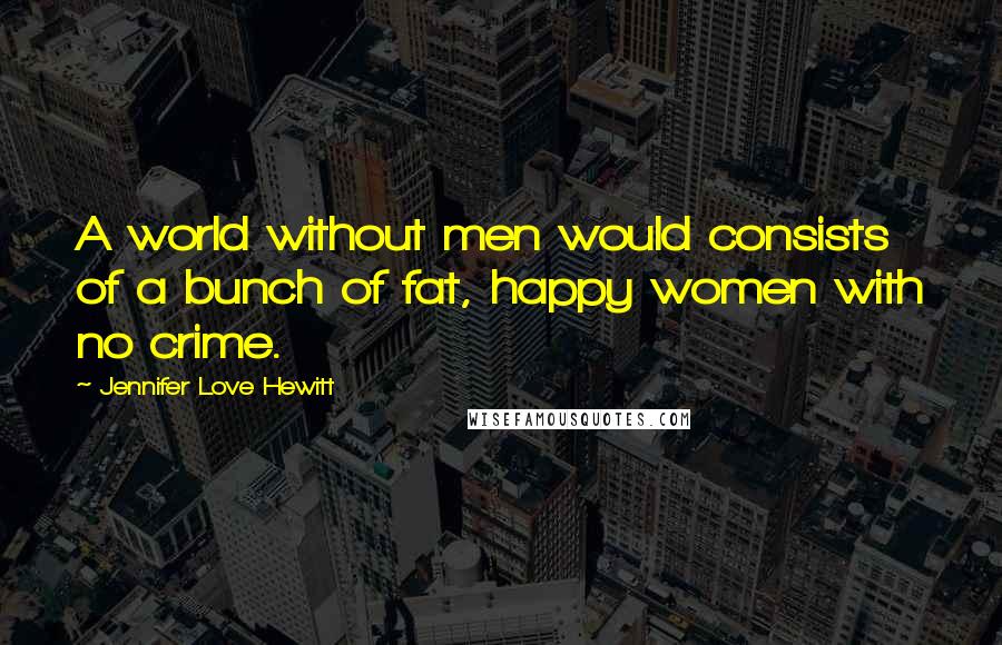 Jennifer Love Hewitt Quotes: A world without men would consists of a bunch of fat, happy women with no crime.