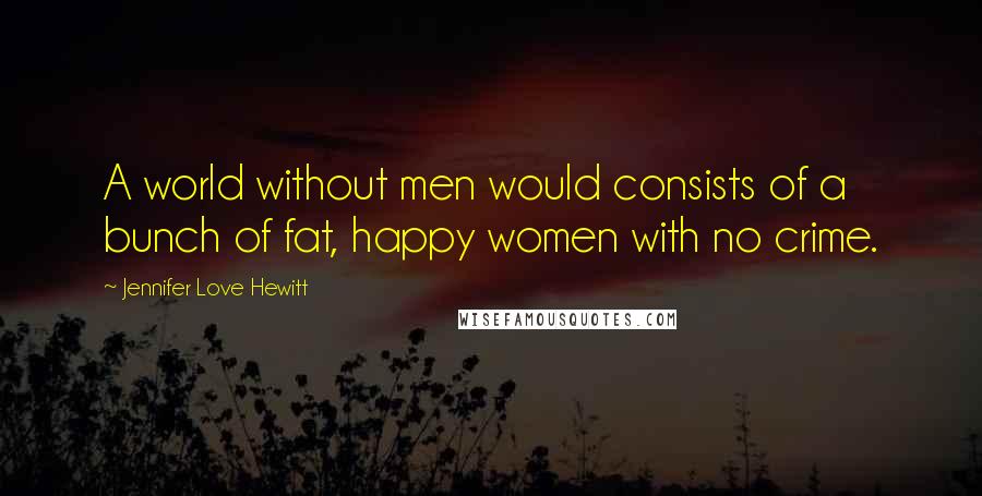 Jennifer Love Hewitt Quotes: A world without men would consists of a bunch of fat, happy women with no crime.