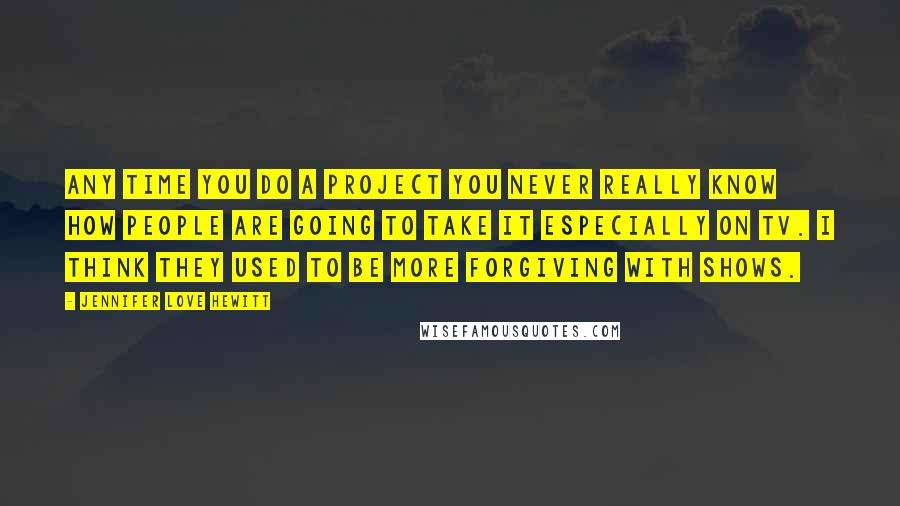 Jennifer Love Hewitt Quotes: Any time you do a project you never really know how people are going to take it especially on TV. I think they used to be more forgiving with shows.