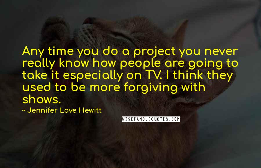 Jennifer Love Hewitt Quotes: Any time you do a project you never really know how people are going to take it especially on TV. I think they used to be more forgiving with shows.