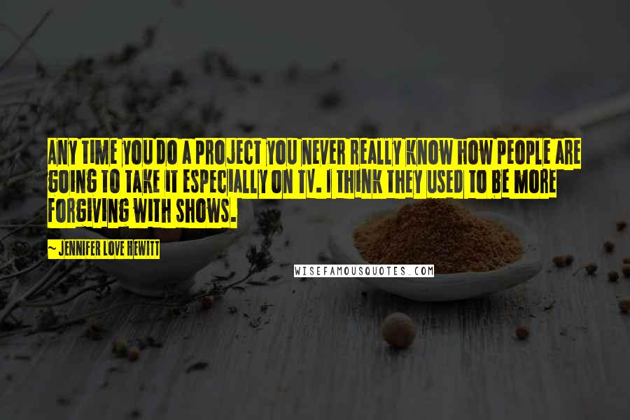 Jennifer Love Hewitt Quotes: Any time you do a project you never really know how people are going to take it especially on TV. I think they used to be more forgiving with shows.