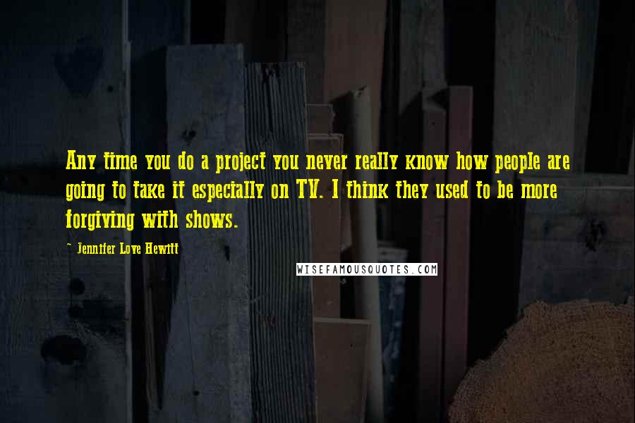 Jennifer Love Hewitt Quotes: Any time you do a project you never really know how people are going to take it especially on TV. I think they used to be more forgiving with shows.