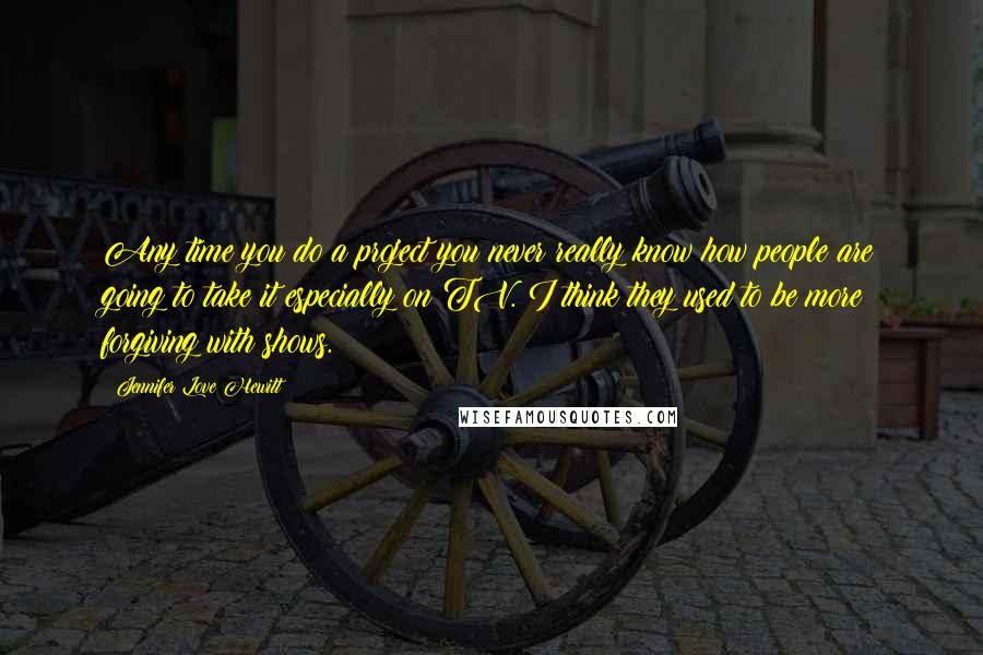 Jennifer Love Hewitt Quotes: Any time you do a project you never really know how people are going to take it especially on TV. I think they used to be more forgiving with shows.