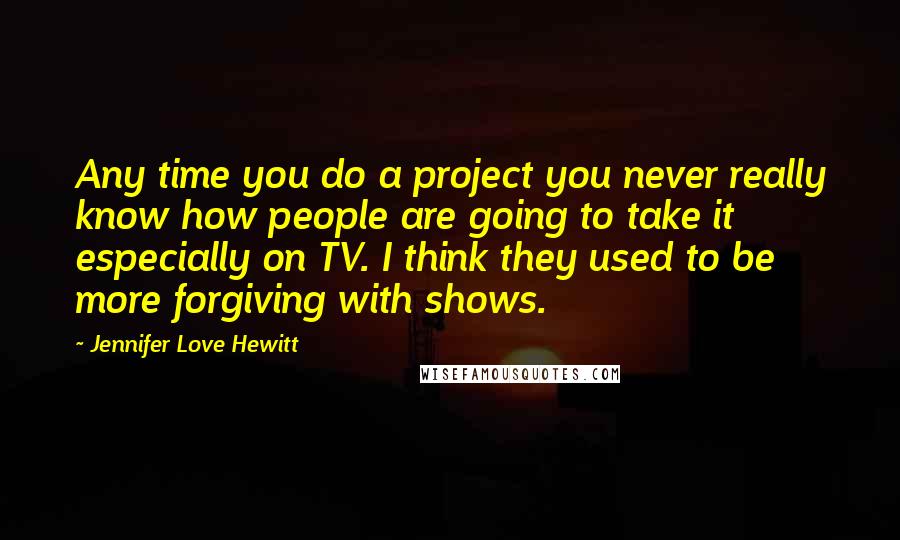 Jennifer Love Hewitt Quotes: Any time you do a project you never really know how people are going to take it especially on TV. I think they used to be more forgiving with shows.