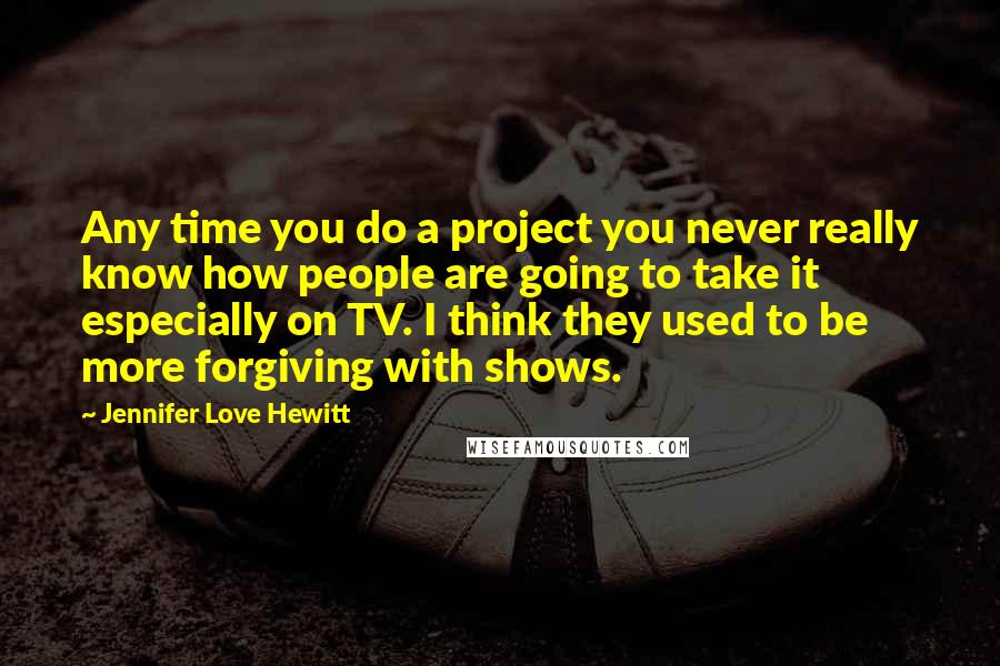 Jennifer Love Hewitt Quotes: Any time you do a project you never really know how people are going to take it especially on TV. I think they used to be more forgiving with shows.