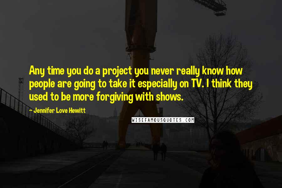 Jennifer Love Hewitt Quotes: Any time you do a project you never really know how people are going to take it especially on TV. I think they used to be more forgiving with shows.