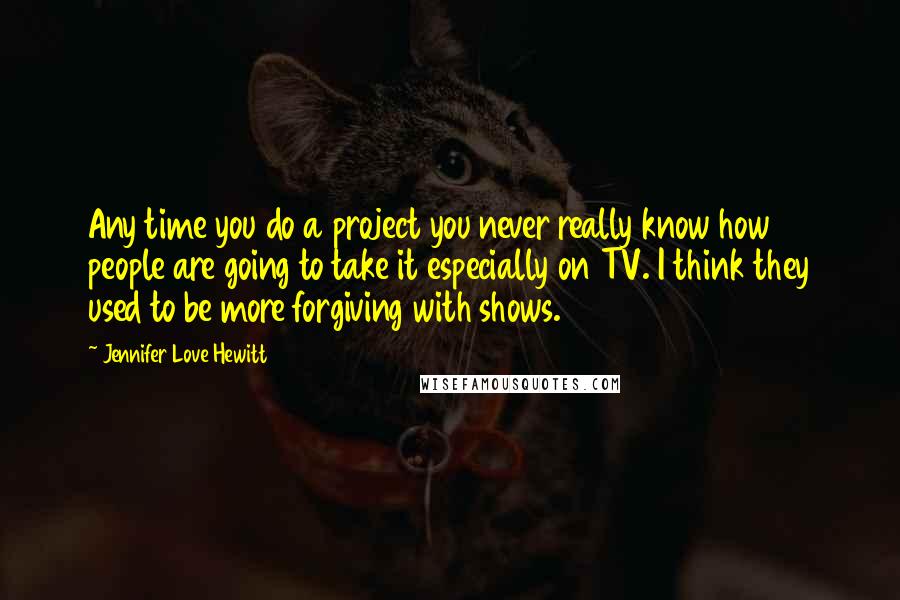 Jennifer Love Hewitt Quotes: Any time you do a project you never really know how people are going to take it especially on TV. I think they used to be more forgiving with shows.