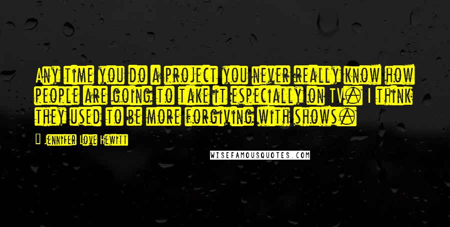 Jennifer Love Hewitt Quotes: Any time you do a project you never really know how people are going to take it especially on TV. I think they used to be more forgiving with shows.