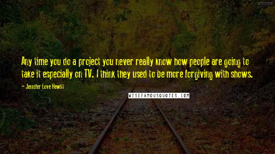 Jennifer Love Hewitt Quotes: Any time you do a project you never really know how people are going to take it especially on TV. I think they used to be more forgiving with shows.