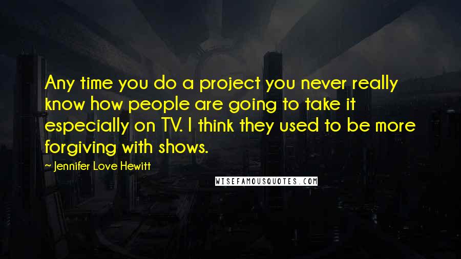 Jennifer Love Hewitt Quotes: Any time you do a project you never really know how people are going to take it especially on TV. I think they used to be more forgiving with shows.