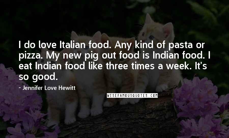 Jennifer Love Hewitt Quotes: I do love Italian food. Any kind of pasta or pizza. My new pig out food is Indian food. I eat Indian food like three times a week. It's so good.