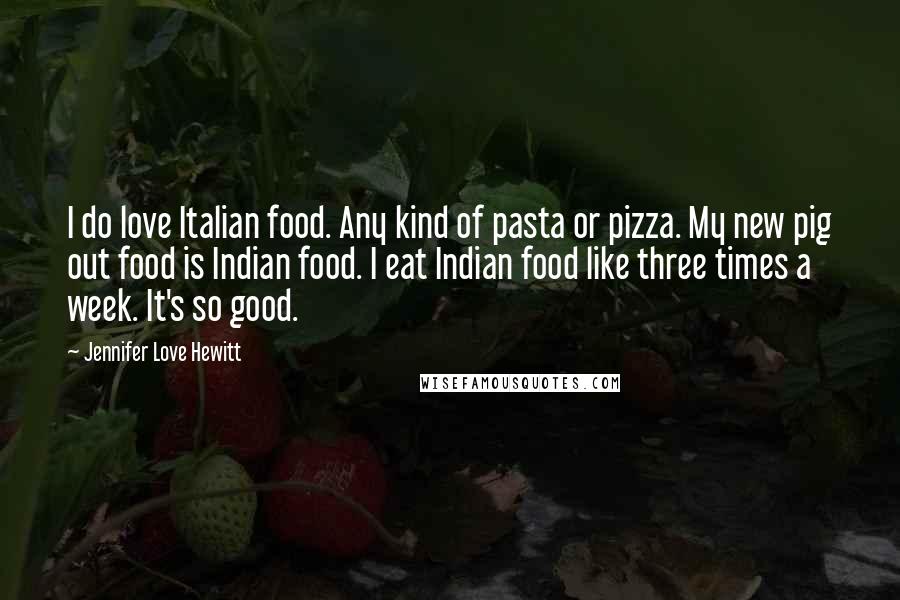 Jennifer Love Hewitt Quotes: I do love Italian food. Any kind of pasta or pizza. My new pig out food is Indian food. I eat Indian food like three times a week. It's so good.
