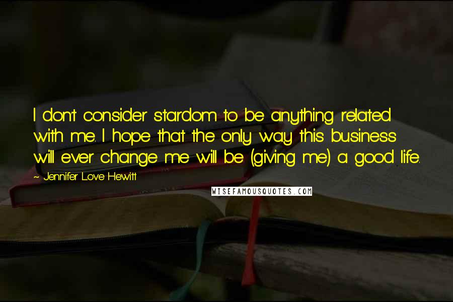 Jennifer Love Hewitt Quotes: I don't consider stardom to be anything related with me. I hope that the only way this business will ever change me will be (giving me) a good life.