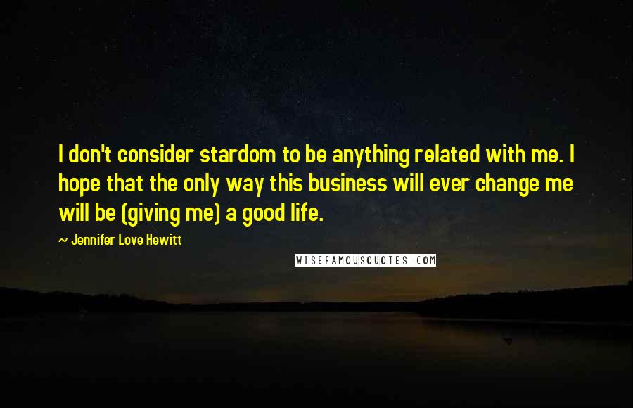 Jennifer Love Hewitt Quotes: I don't consider stardom to be anything related with me. I hope that the only way this business will ever change me will be (giving me) a good life.