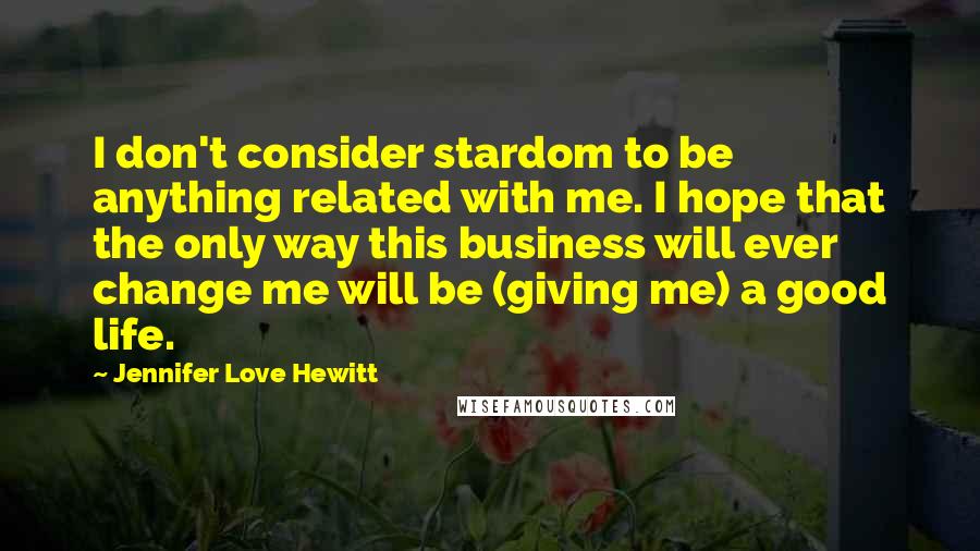 Jennifer Love Hewitt Quotes: I don't consider stardom to be anything related with me. I hope that the only way this business will ever change me will be (giving me) a good life.