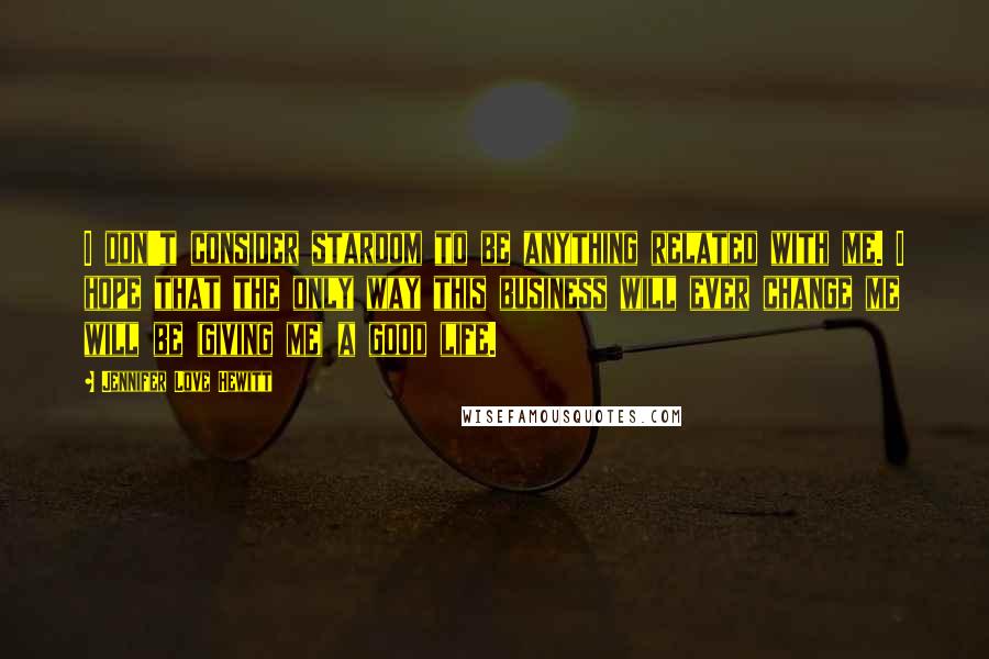 Jennifer Love Hewitt Quotes: I don't consider stardom to be anything related with me. I hope that the only way this business will ever change me will be (giving me) a good life.