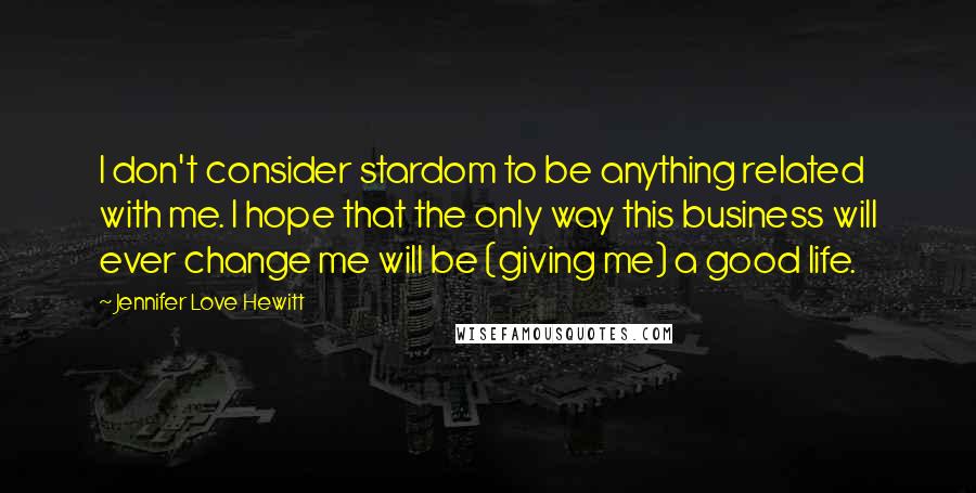 Jennifer Love Hewitt Quotes: I don't consider stardom to be anything related with me. I hope that the only way this business will ever change me will be (giving me) a good life.