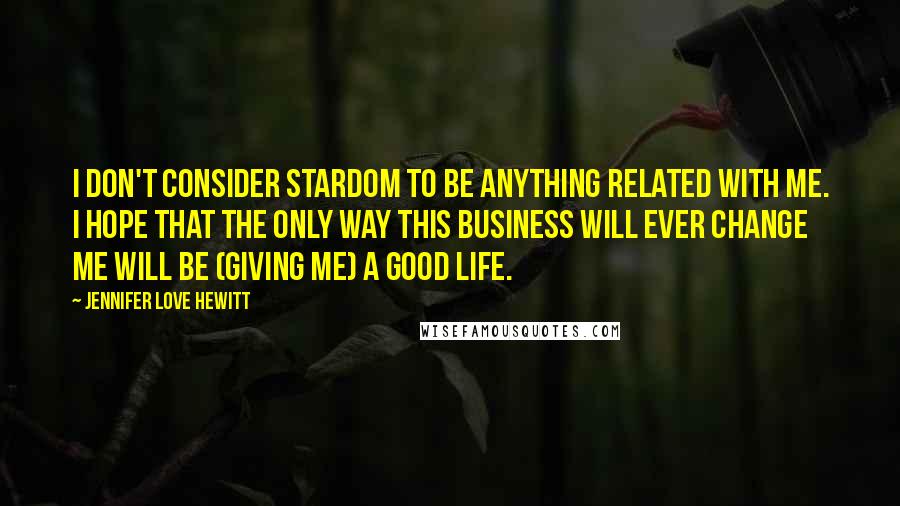 Jennifer Love Hewitt Quotes: I don't consider stardom to be anything related with me. I hope that the only way this business will ever change me will be (giving me) a good life.