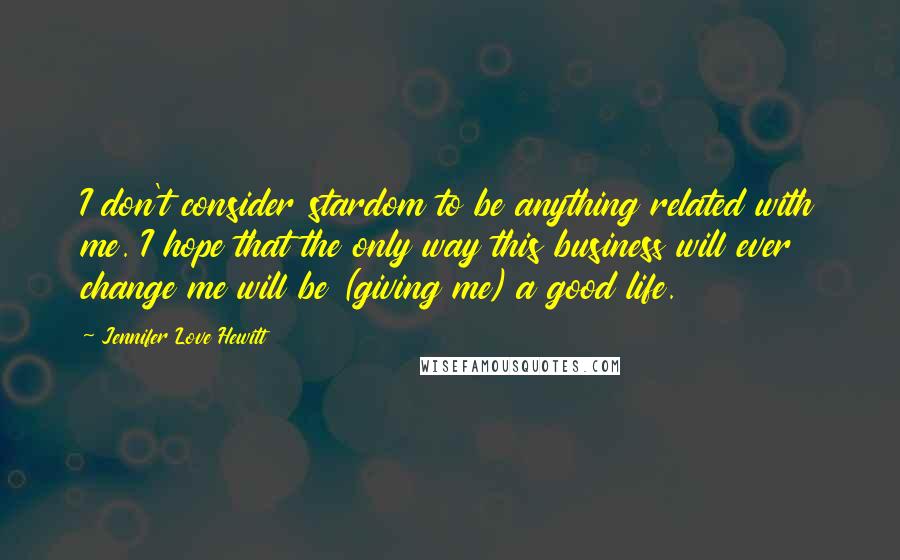 Jennifer Love Hewitt Quotes: I don't consider stardom to be anything related with me. I hope that the only way this business will ever change me will be (giving me) a good life.