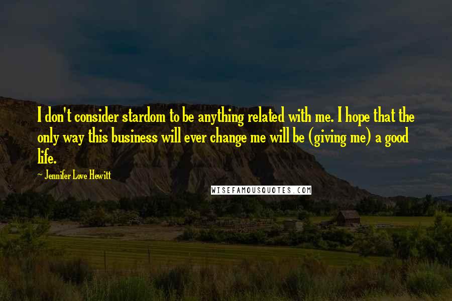 Jennifer Love Hewitt Quotes: I don't consider stardom to be anything related with me. I hope that the only way this business will ever change me will be (giving me) a good life.