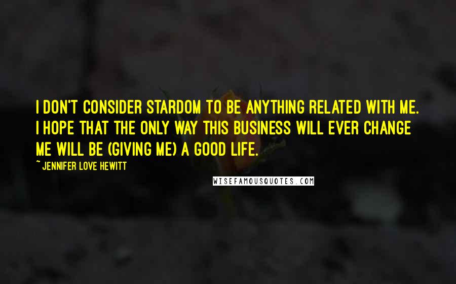 Jennifer Love Hewitt Quotes: I don't consider stardom to be anything related with me. I hope that the only way this business will ever change me will be (giving me) a good life.