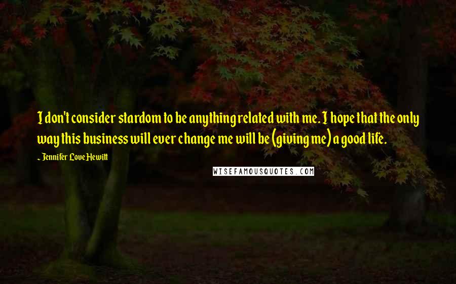 Jennifer Love Hewitt Quotes: I don't consider stardom to be anything related with me. I hope that the only way this business will ever change me will be (giving me) a good life.