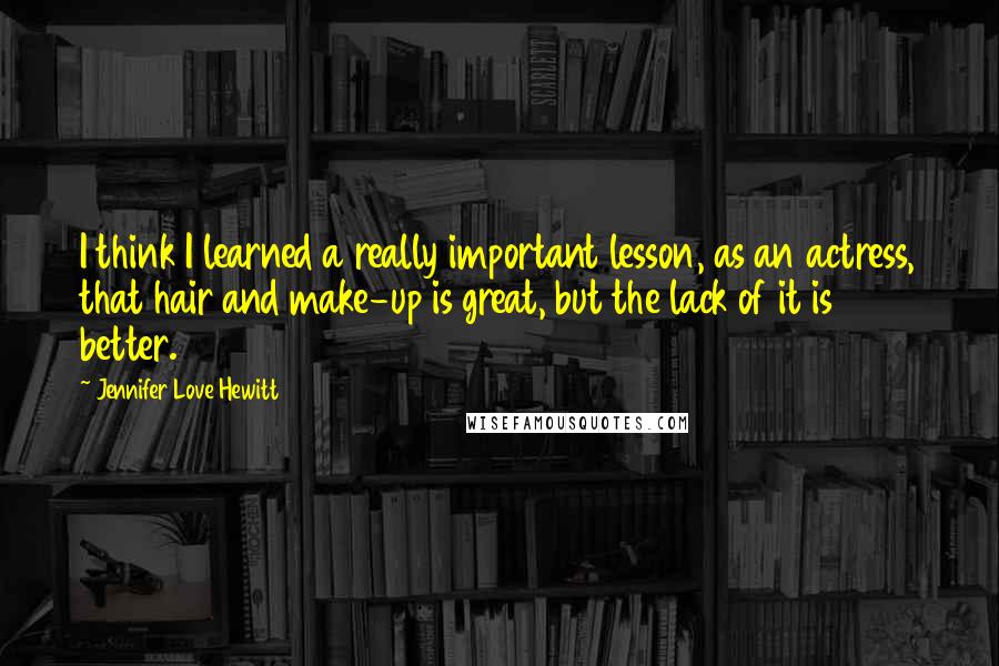 Jennifer Love Hewitt Quotes: I think I learned a really important lesson, as an actress, that hair and make-up is great, but the lack of it is better.