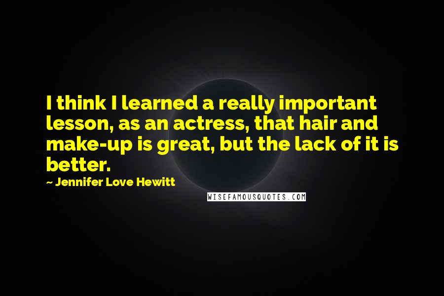 Jennifer Love Hewitt Quotes: I think I learned a really important lesson, as an actress, that hair and make-up is great, but the lack of it is better.