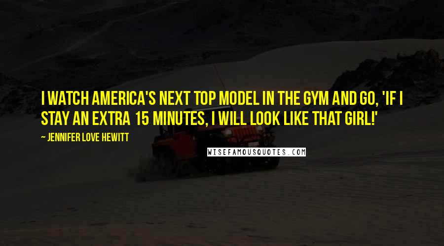 Jennifer Love Hewitt Quotes: I watch America's Next Top Model in the gym and go, 'If I stay an extra 15 minutes, I will look like that girl!'